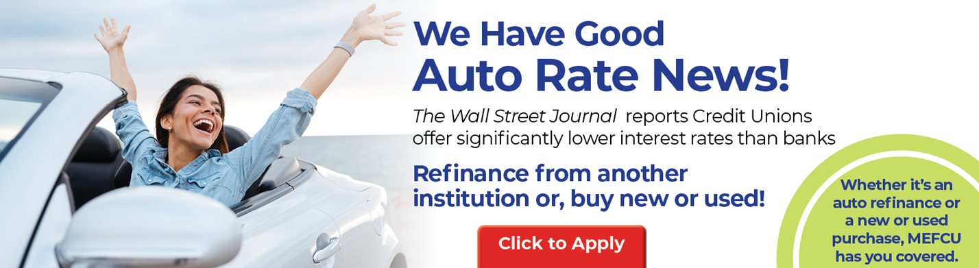 We Have Good Auto Rate News!
The Wall Street Journal reports Credit Unions offer significantly lower interest rates than banks

Refinance from another institution or, buy new or used!
Whether it's an auto refinanceof a new or used purchase, MEFCU has you covered.

Click to Apply