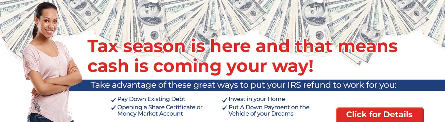Tax season is here and that means cash is coming your way!
Take advantage of these geeat ways to put your IRS refund to work for you:
Pay wodn existing debt, Opening a Share Certificate or Money Market Account, Invest in your Home, Put a down payment on the vehicle of your dreams

Click for Details