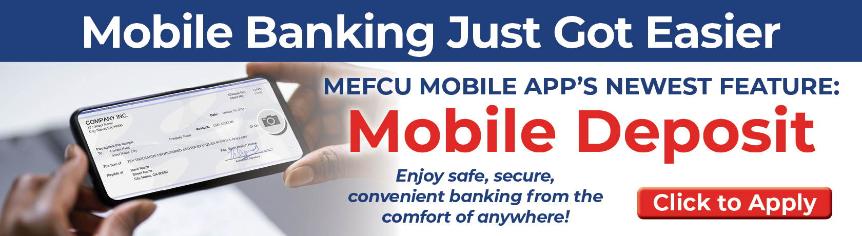 Mobile Banking Just Got Easier MEFCU MOBILE APP'S NEWEST FEATURE: Mobile Deposit Enjoy safe, secure, convenient banking from the comfort of everywhere!
Click to Apply