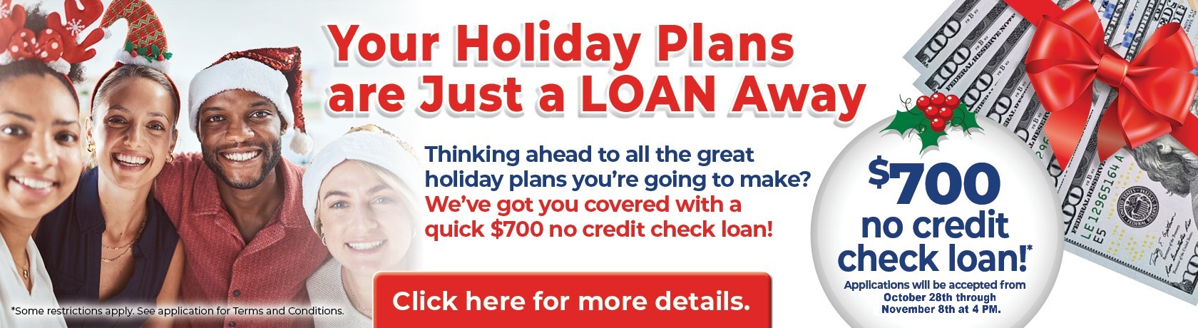 Your Holiday Plans are Just a Loan Away
Thinking ahead to all the great holiday plans you're going to make?
We've got you covered with a quick $700 no credit check loan!

$700 no credit check loan!*
Applications will be accepted from October 28th through November 8th at 4 PM

Click here for more details.

*Some restrictions may apply. See application for terms and conditions.