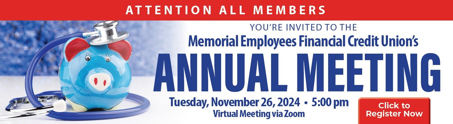 ATTENTION ALL MEMBERS
YOU'RE INVITED TO THE
Memorial Employees Financial Credit Union's
ANNUAL MEETING
Tuesday, November 26, 2024 - 5:00 pm
Virtual Meeting via Zoom

Click to Regeister Now